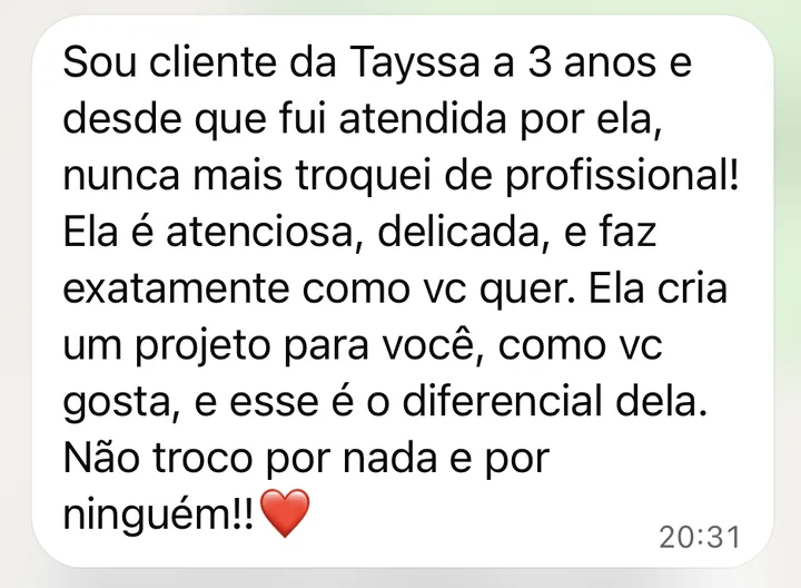 Mensagem de cliente no WhatsApp: Sou cliente da Tayssa há 3 anos e, desde que fui atendida por ela, nunca mais troquei de profissional! Ela é atenciosa, delicada e faz exatamente como você quer. Ela cria um projeto para você, do jeito que você gosta, e esse é o diferencial dela.