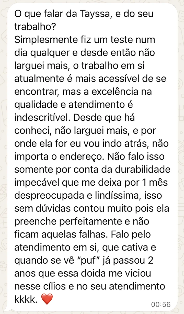 Mensagem de cliente no WhatsApp: Fiz um teste num dia qualquer e desde então não larguei mais. Não falo isso somente por conta da durabilidade impecável, que me deixa por 1 mês despreocupada e lindíssima: ela preenche perfeitamente e não ficam aquelas falhas. Falo pelo atendimento em si, que cativa.