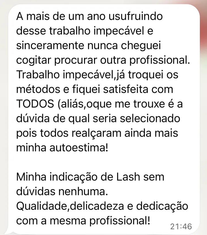 Mensagem de cliente no WhatsApp: Há mais de um ano usufruindo desse trabalho impecável e, sinceramente, nunca cheguei a cogitar procurar outra profissional. Já troquei os métodos e fiquei satisfeita com todos. Qualidade, delicadeza e dedicação com a mesma profissional!