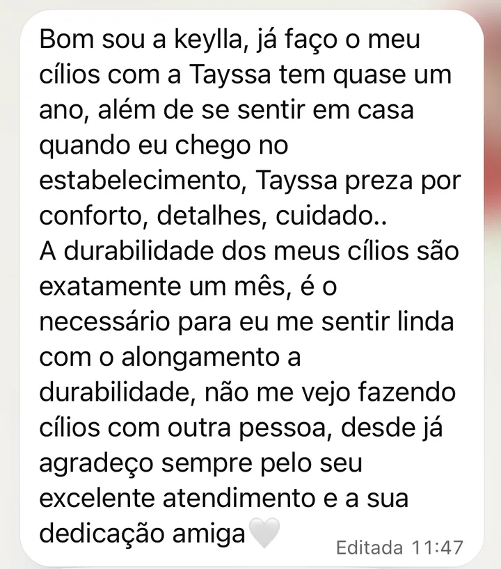 Mensagem de cliente no WhatsApp: Já faço os meus cílios com a Tayssa há quase um ano. Além de me sentir em casa quando chego, a Tayssa preza por conforto, detalhes e cuidado. A durabilidade dos meus cílios é de exatamente um mês. Não me vejo fazendo cílios com outra pessoa.