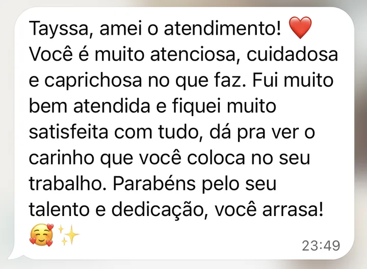 Mensagem de cliente no WhatsApp: Tayssa, amei o atendimento! Você é muito atenciosa, cuidadosa e caprichosa no que faz. Fui muito bem atendida e fiquei muito satisfeita com tudo: dá para ver o carinho que você coloca no seu trabalho.